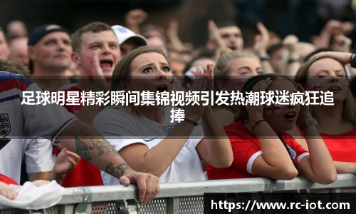 足球明星精彩瞬间集锦视频引发热潮球迷疯狂追捧